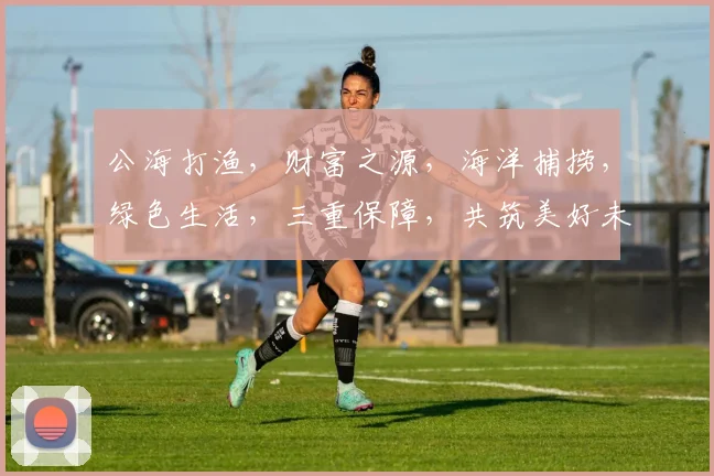 公海打渔，财富之源，海洋捕捞，绿色生活，三重保障，共筑美好未来